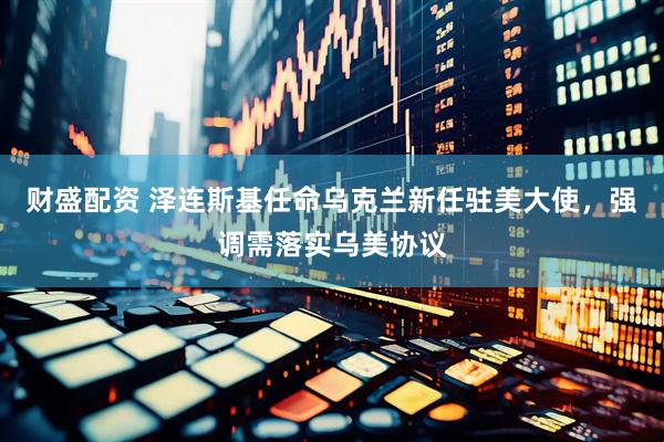 财盛配资 泽连斯基任命乌克兰新任驻美大使，强调需落实乌美协议