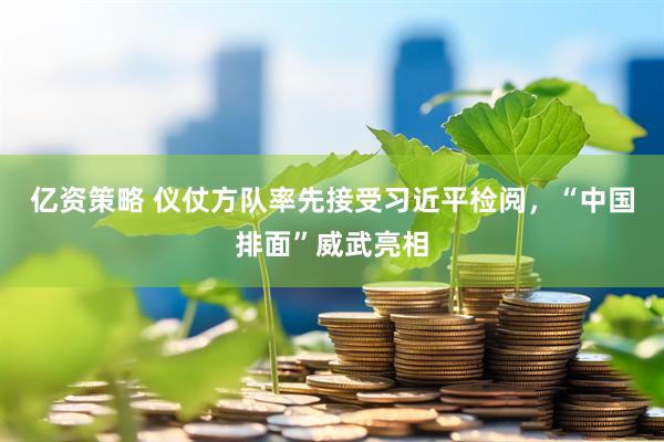 亿资策略 仪仗方队率先接受习近平检阅，“中国排面”威武亮相