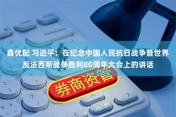 鑫优配 习近平：在纪念中国人民抗日战争暨世界反法西斯战争胜利80周年大会上的讲话