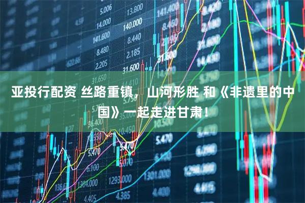 亚投行配资 丝路重镇，山河形胜 和《非遗里的中国》一起走进甘肃！