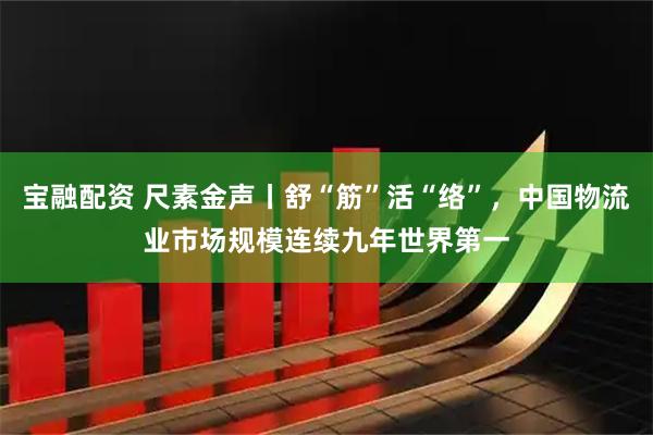 宝融配资 尺素金声丨舒“筋”活“络”，中国物流业市场规模连续九年世界第一