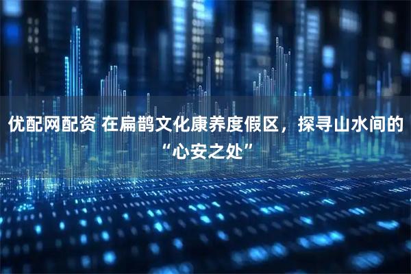 优配网配资 在扁鹊文化康养度假区，探寻山水间的“心安之处”