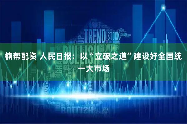 楠帮配资 人民日报：以“立破之道”建设好全国统一大市场