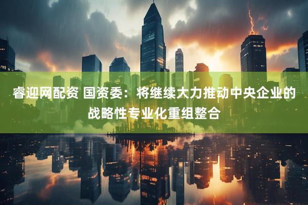 睿迎网配资 国资委：将继续大力推动中央企业的战略性专业化重组整合