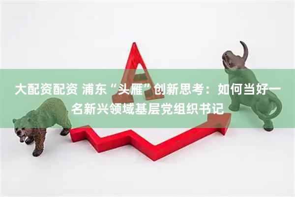 大配资配资 浦东“头雁”创新思考：如何当好一名新兴领域基层党组织书记