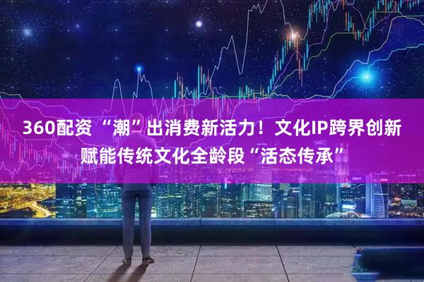360配资 “潮”出消费新活力！文化IP跨界创新赋能传统文化全龄段“活态传承”