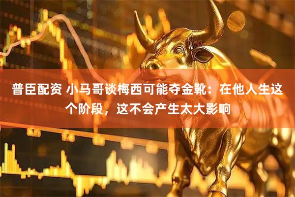 普臣配资 小马哥谈梅西可能夺金靴：在他人生这个阶段，这不会产生太大影响