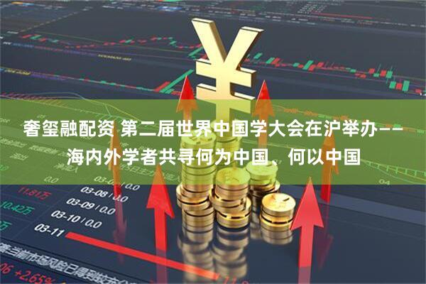 奢玺融配资 第二届世界中国学大会在沪举办——海内外学者共寻何为中国、何以中国