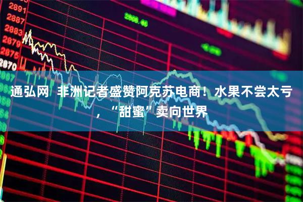 通弘网  非洲记者盛赞阿克苏电商！水果不尝太亏，“甜蜜”卖向世界