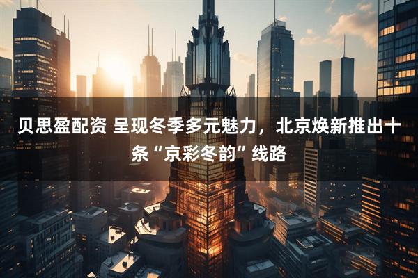 贝思盈配资 呈现冬季多元魅力，北京焕新推出十条“京彩冬韵”线路