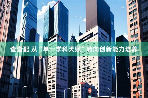 查查配 从“单一学科天赋”转向创新能力培养