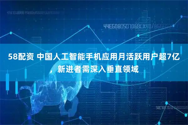 58配资 中国人工智能手机应用月活跃用户超7亿，新进者需深入垂直领域