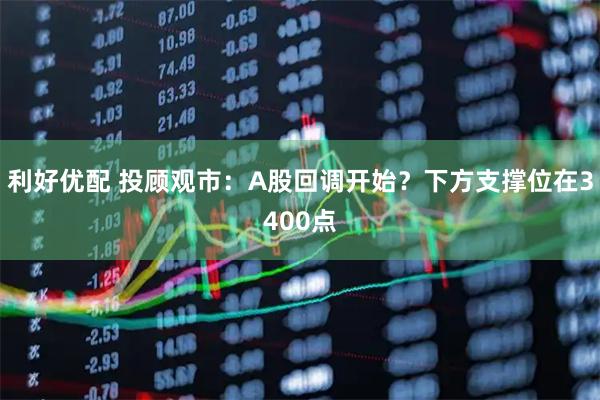 利好优配 投顾观市：A股回调开始？下方支撑位在3400点