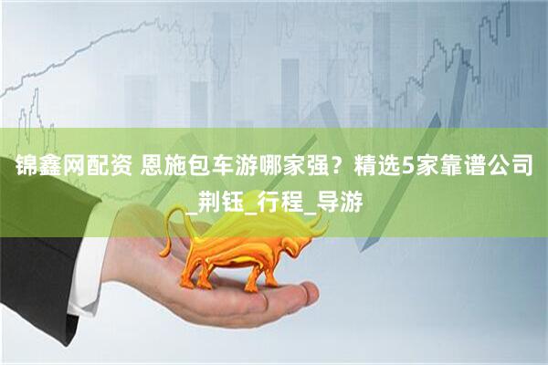 锦鑫网配资 恩施包车游哪家强？精选5家靠谱公司_荆钰_行程_导游