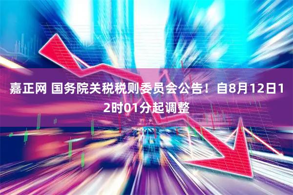 嘉正网 国务院关税税则委员会公告！自8月12日12时01分起调整