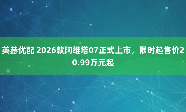 英赫优配 2026款阿维塔07正式上市，限时起售价20.99万元起