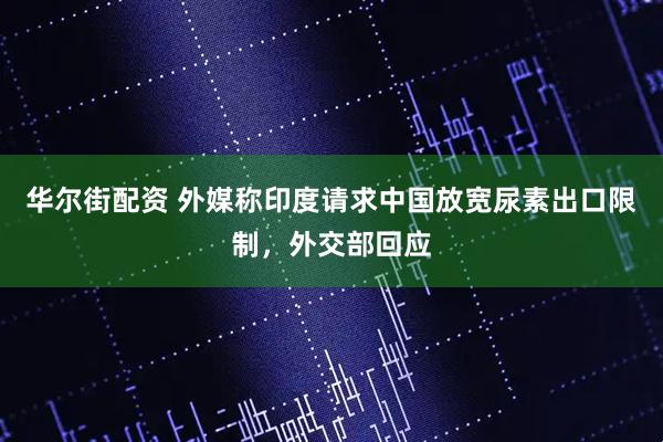 华尔街配资 外媒称印度请求中国放宽尿素出口限制，外交部回应