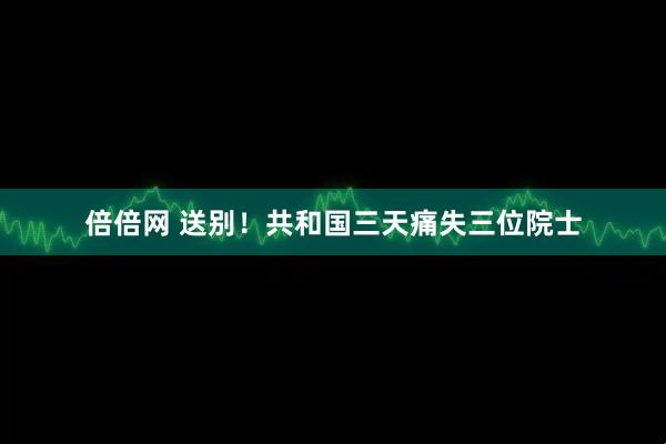 倍倍网 送别！共和国三天痛失三位院士