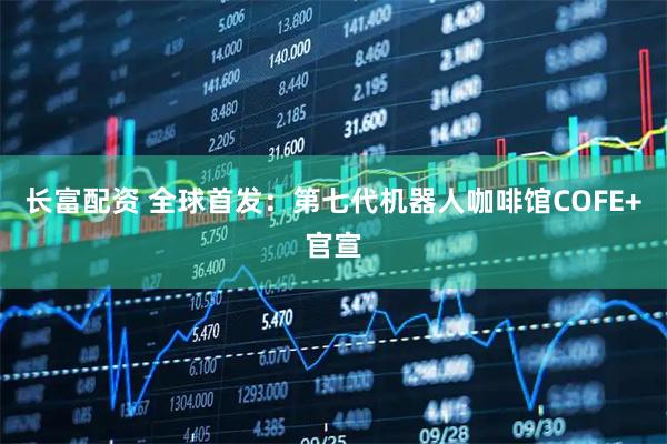 长富配资 全球首发：第七代机器人咖啡馆COFE+官宣