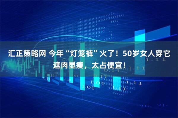 汇正策略网 今年“灯笼裤”火了！50岁女人穿它遮肉显瘦，太占便宜！