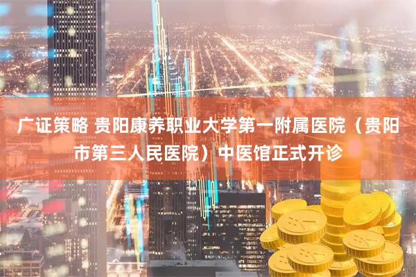 广证策略 贵阳康养职业大学第一附属医院（贵阳市第三人民医院）中医馆正式开诊