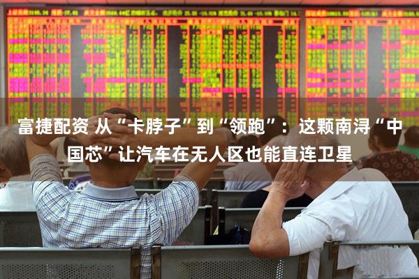 富捷配资 从“卡脖子”到“领跑”：这颗南浔“中国芯”让汽车在无人区也能直连卫星