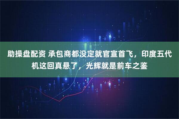 助操盘配资 承包商都没定就官宣首飞，印度五代机这回真悬了，光辉就是前车之鉴